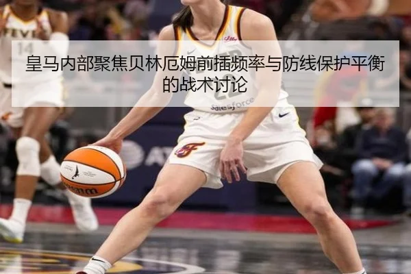 皇马内部聚焦贝林厄姆前插频率与防线保护平衡的战术讨论