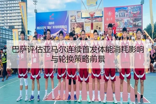 巴萨评估亚马尔连续首发体能消耗影响与轮换策略前景