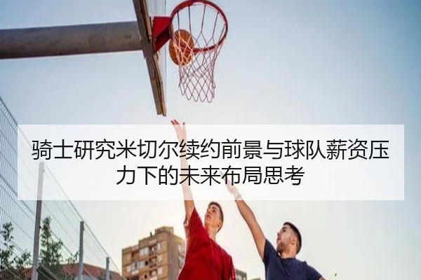 骑士研究米切尔续约前景与球队薪资压力下的未来布局思考