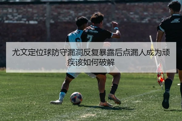 尤文定位球防守漏洞反复暴露后点漏人成为顽疾该如何破解