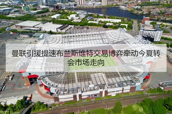 曼联引援提速布兰斯维特交易博弈牵动今夏转会市场走向